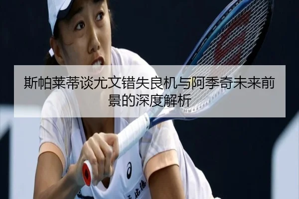 斯帕莱蒂谈尤文错失良机与阿季奇未来前景的深度解析（XCSPORT）